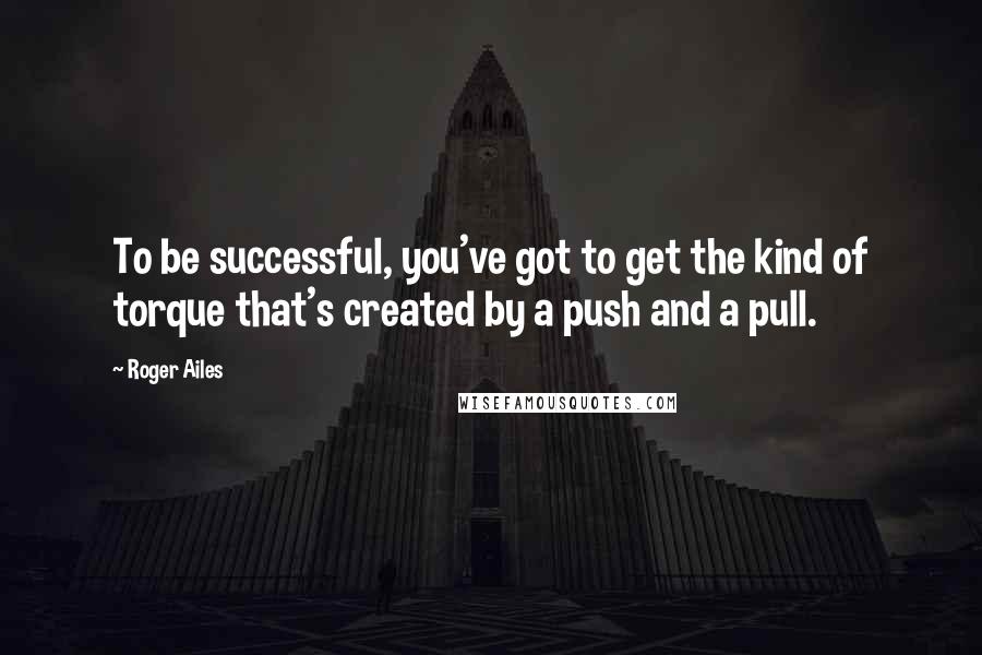 Roger Ailes quotes: To be successful, you've got to get the kind of torque that's created by a push and a pull.