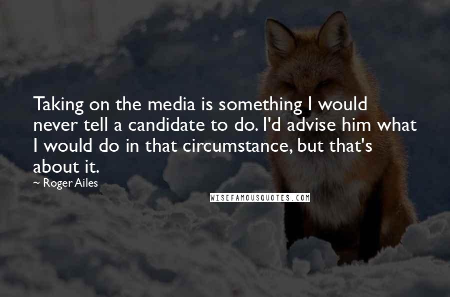 Roger Ailes quotes: Taking on the media is something I would never tell a candidate to do. I'd advise him what I would do in that circumstance, but that's about it.