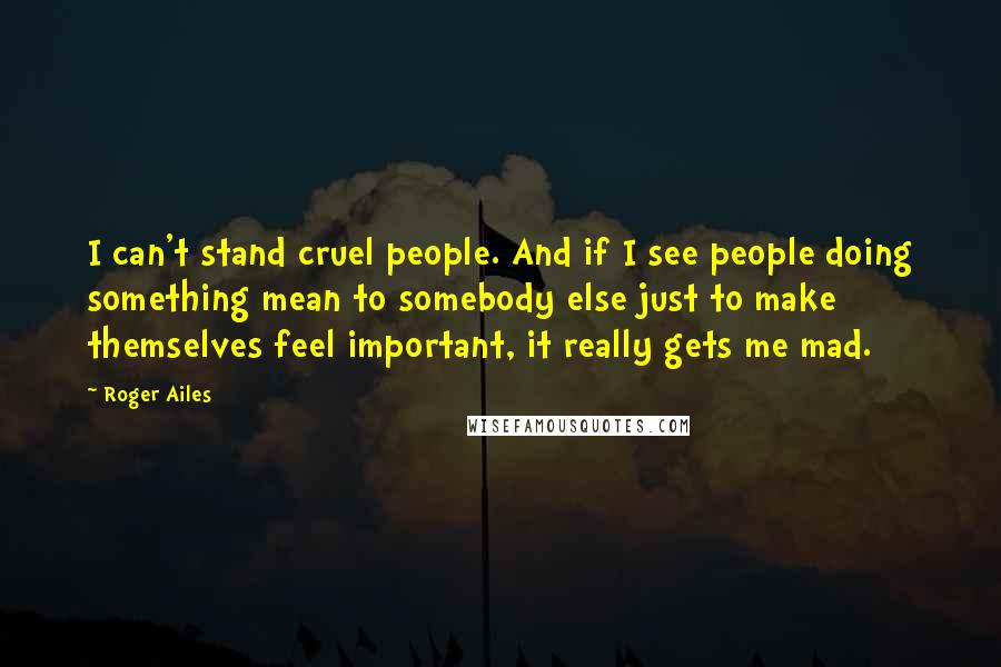 Roger Ailes quotes: I can't stand cruel people. And if I see people doing something mean to somebody else just to make themselves feel important, it really gets me mad.