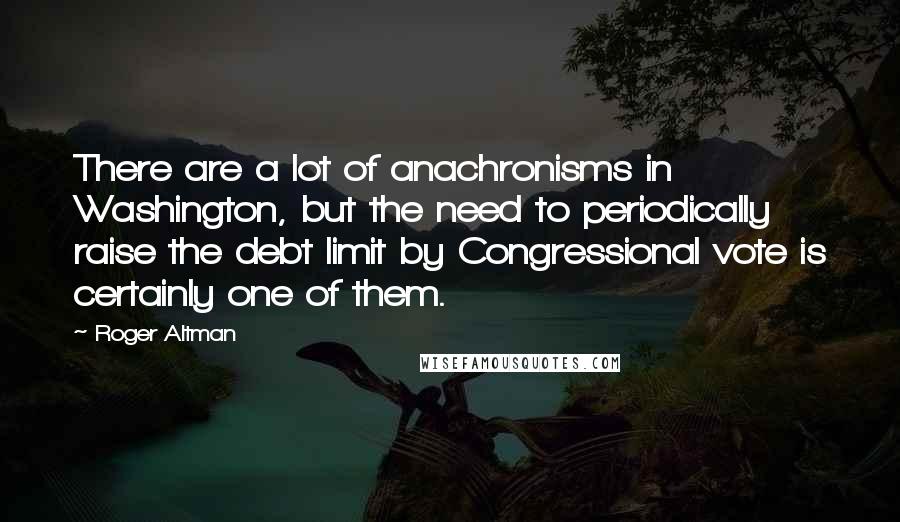 Roger Altman quotes: There are a lot of anachronisms in Washington, but the need to periodically raise the debt limit by Congressional vote is certainly one of them.