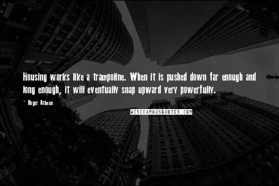 Roger Altman quotes: Housing works like a trampoline. When it is pushed down far enough and long enough, it will eventually snap upward very powerfully.