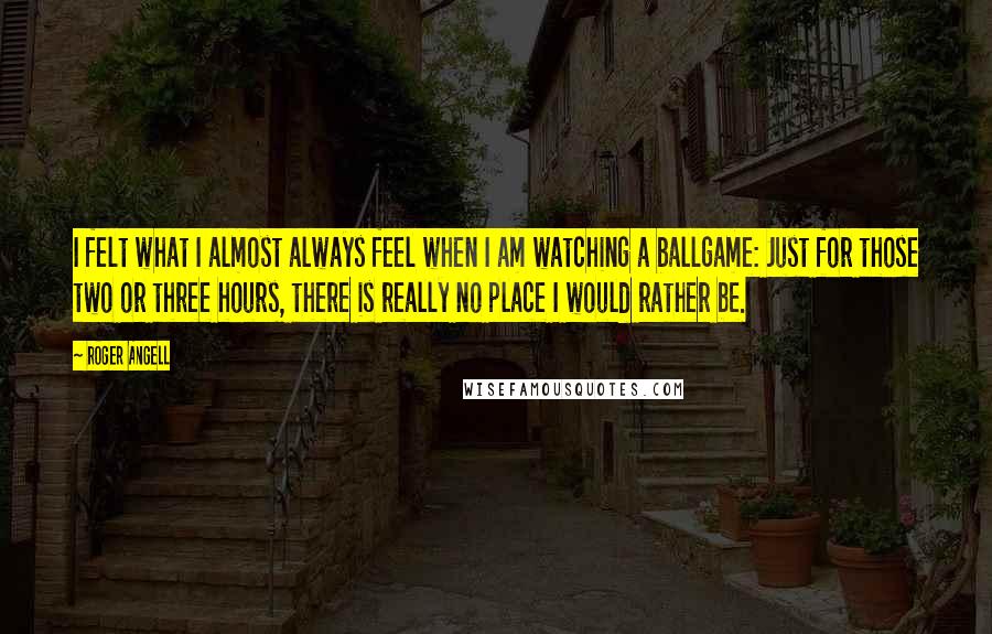 Roger Angell quotes: I felt what I almost always feel when I am watching a ballgame: Just for those two or three hours, there is really no place I would rather be.
