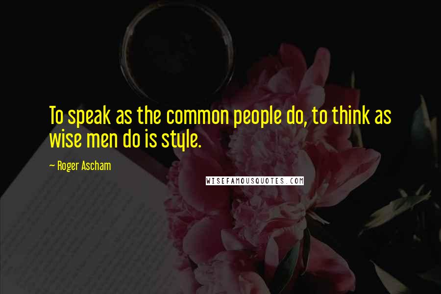 Roger Ascham quotes: To speak as the common people do, to think as wise men do is style.
