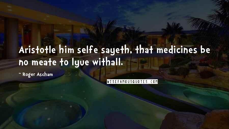 Roger Ascham quotes: Aristotle him selfe sayeth, that medicines be no meate to lyue withall.