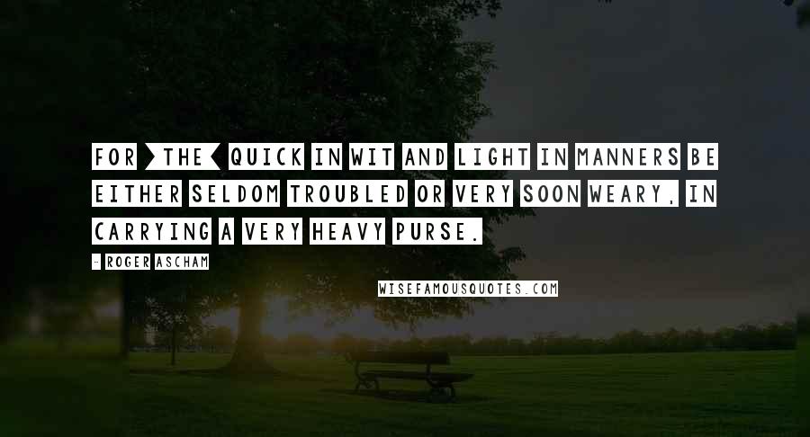 Roger Ascham quotes: For [the] quick in wit and light in manners be either seldom troubled or very soon weary, in carrying a very heavy purse.