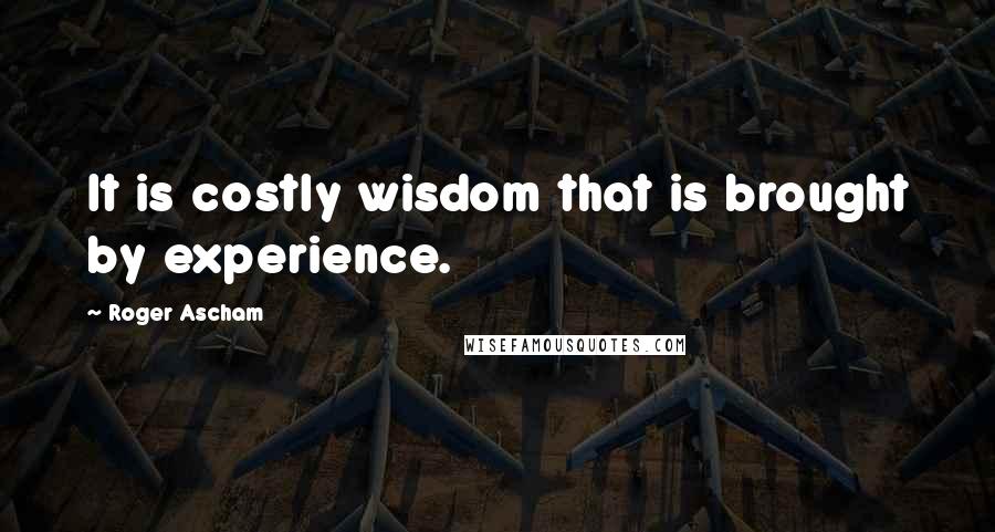 Roger Ascham quotes: It is costly wisdom that is brought by experience.