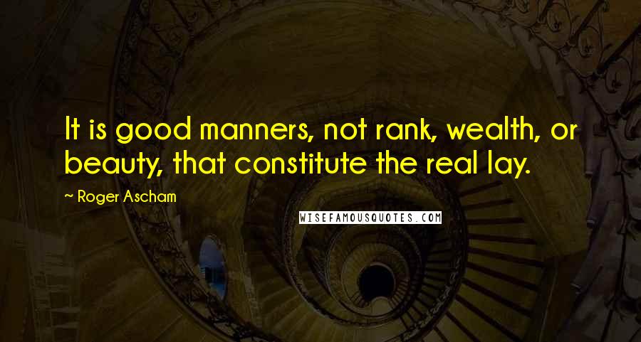 Roger Ascham quotes: It is good manners, not rank, wealth, or beauty, that constitute the real lay.