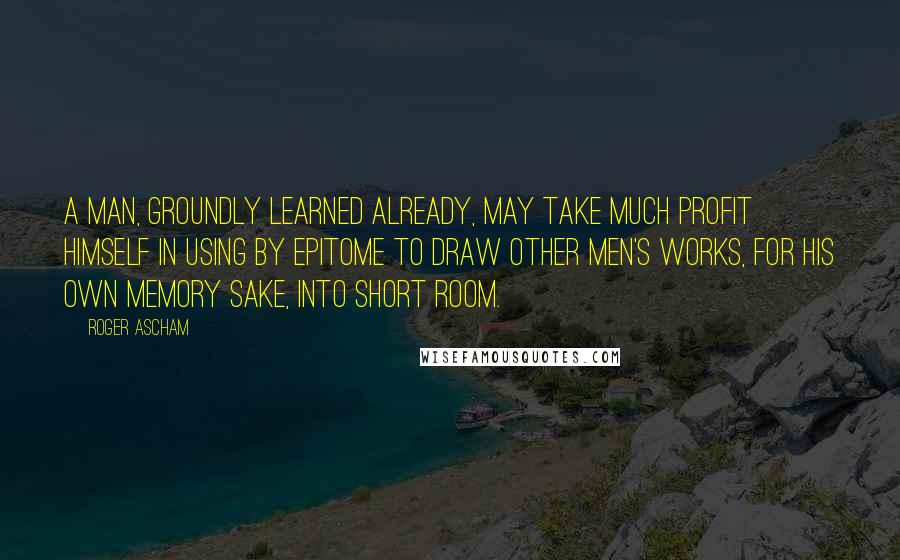 Roger Ascham quotes: A man, groundly learned already, may take much profit himself in using by epitome to draw other men's works, for his own memory sake, into short room. Roger Ascham quotes: A man, groundly learned already, may take much profit himself in using by epitome to draw other men's works, for his own memory sake, into short room.
