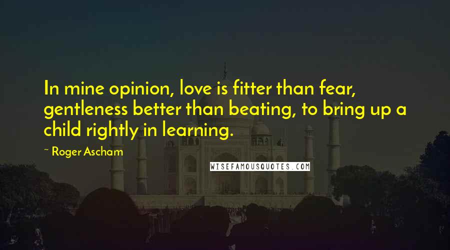 Roger Ascham quotes: In mine opinion, love is fitter than fear, gentleness better than beating, to bring up a child rightly in learning. Roger Ascham quotes: In mine opinion, love is fitter than fear, gentleness better than beating, to bring up a child rightly in learning.