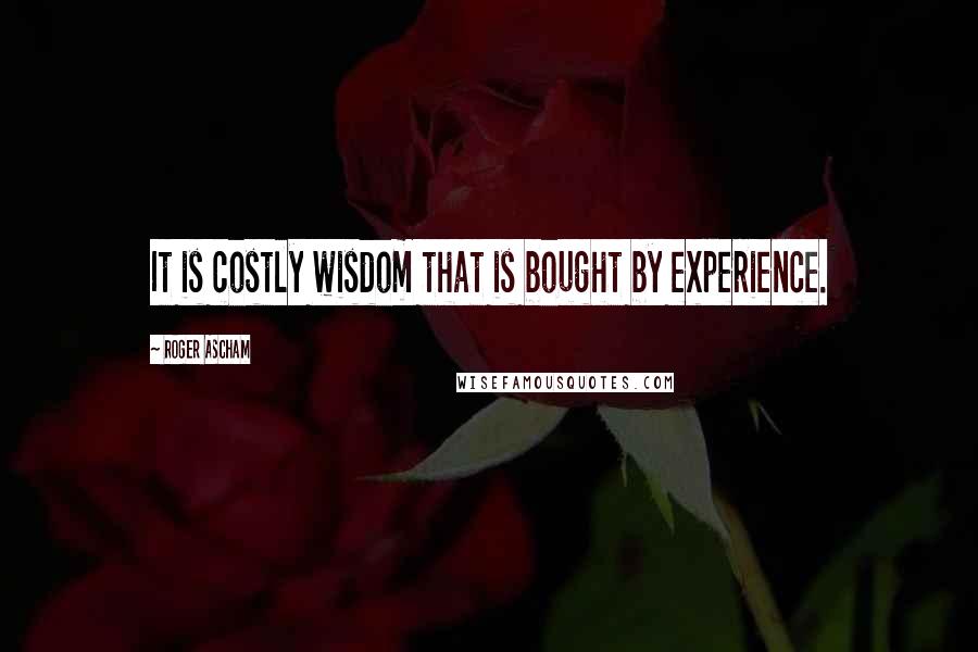 Roger Ascham quotes: It is costly wisdom that is bought by experience.