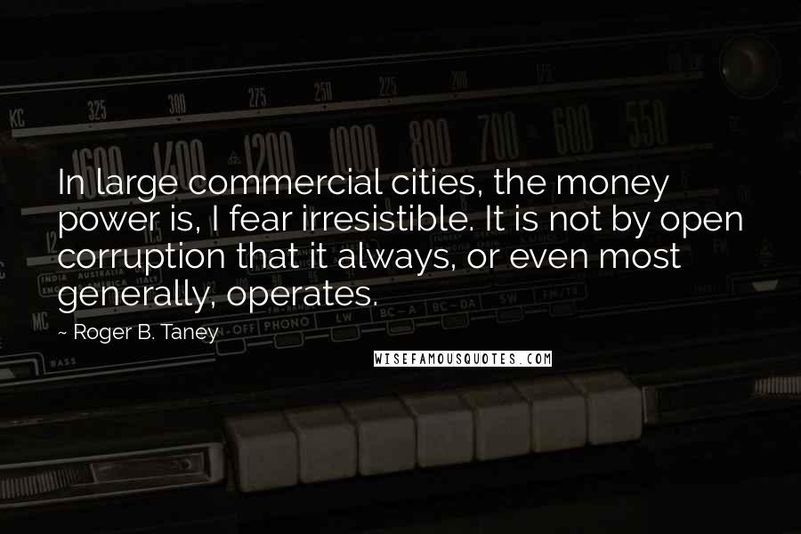 Roger B. Taney quotes: In large commercial cities, the money power is, I fear irresistible. It is not by open corruption that it always, or even most generally, operates.