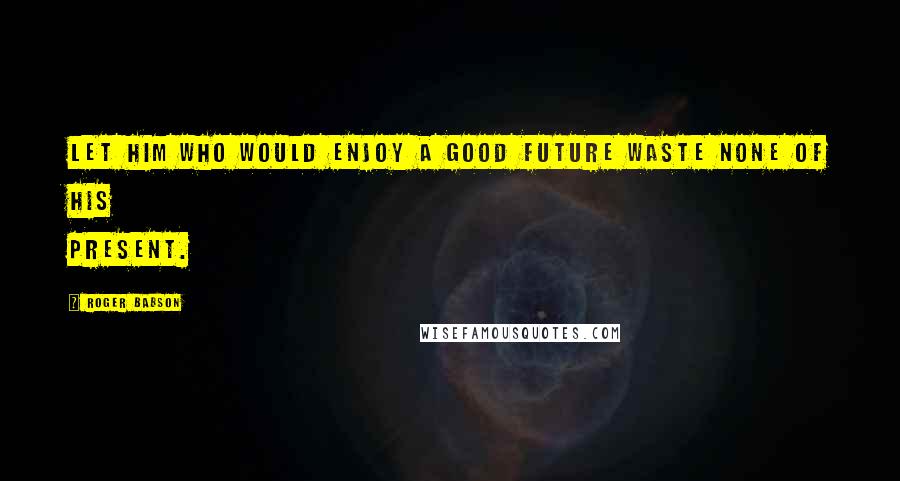 Roger Babson quotes: Let him who would enjoy a good future waste none of his present.