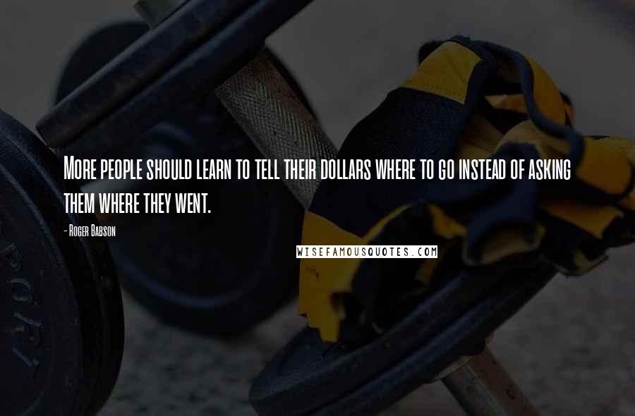 Roger Babson quotes: More people should learn to tell their dollars where to go instead of asking them where they went.