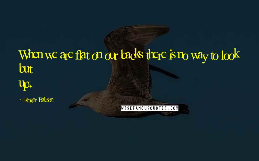 Roger Babson quotes: When we are flat on our backs there is no way to look but up.