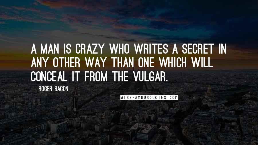 Roger Bacon quotes: A man is crazy who writes a secret in any other way than one which will conceal it from the vulgar.