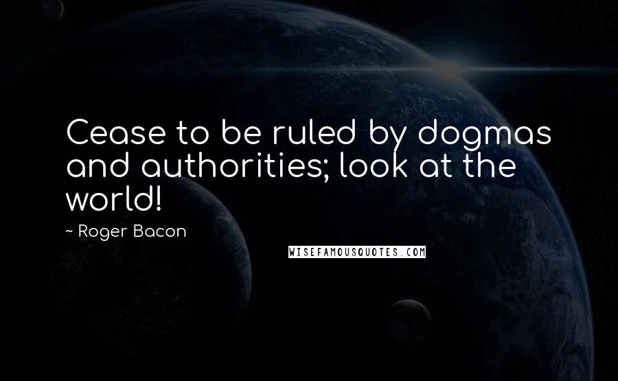 Roger Bacon quotes: Cease to be ruled by dogmas and authorities; look at the world!