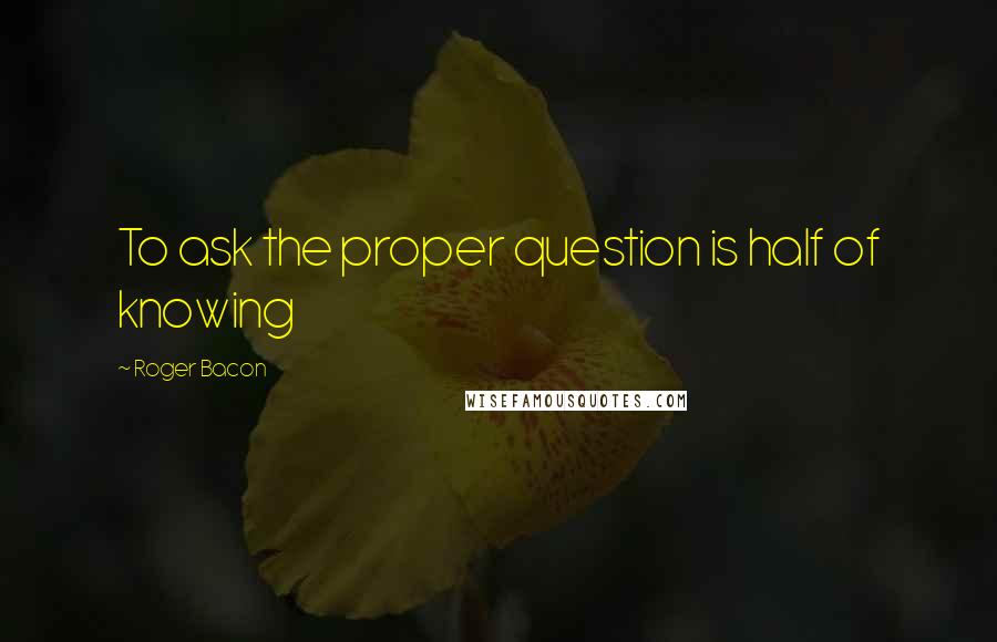 Roger Bacon quotes: To ask the proper question is half of knowing