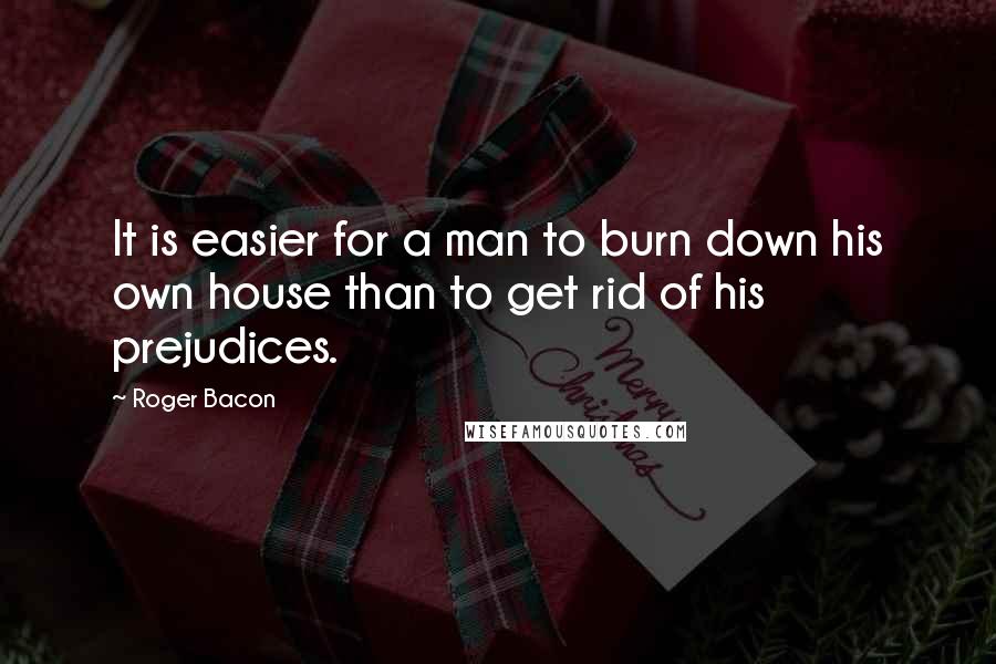 Roger Bacon quotes: It is easier for a man to burn down his own house than to get rid of his prejudices.