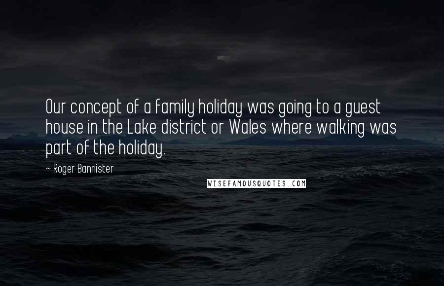 Roger Bannister quotes: Our concept of a family holiday was going to a guest house in the Lake district or Wales where walking was part of the holiday.