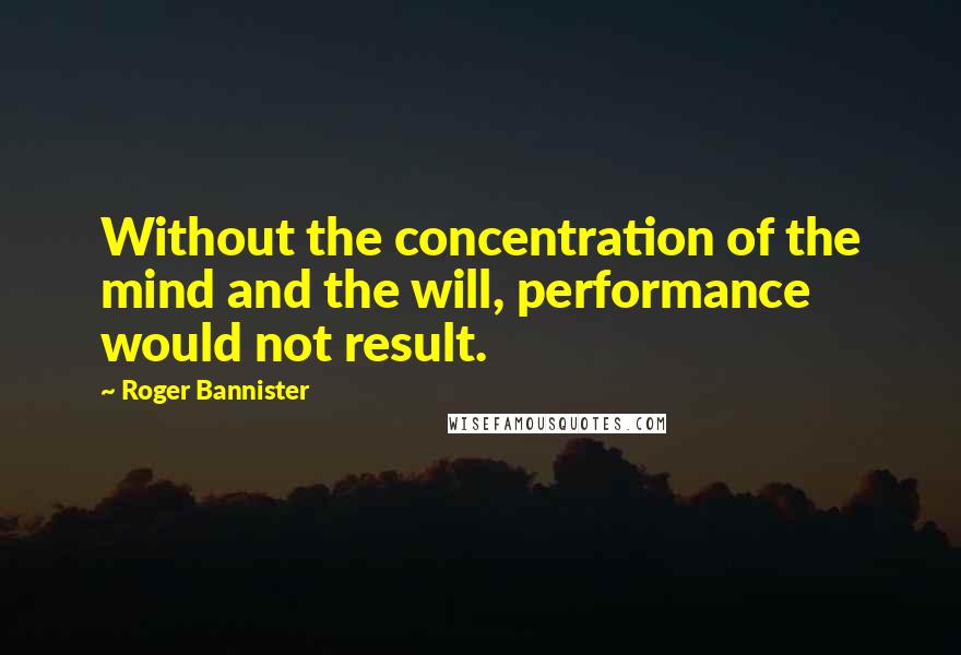 Roger Bannister quotes: Without the concentration of the mind and the will, performance would not result.