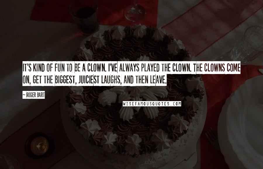 Roger Bart quotes: It's kind of fun to be a clown. I've always played the clown. The clowns come on, get the biggest, juiciest laughs, and then leave.