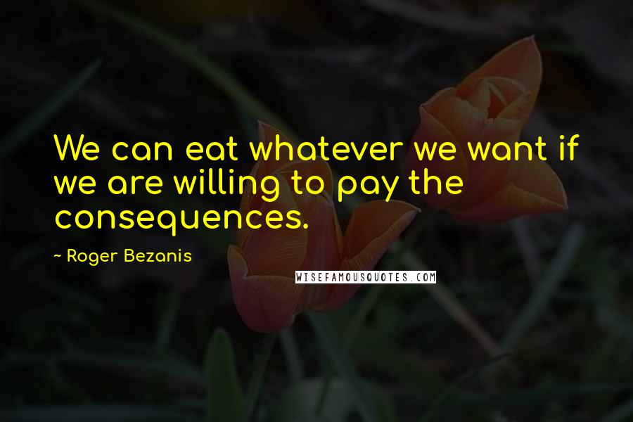 Roger Bezanis quotes: We can eat whatever we want if we are willing to pay the consequences.