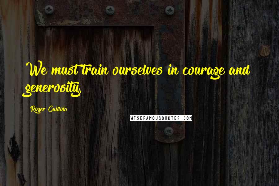 Roger Caillois quotes: We must train ourselves in courage and generosity.