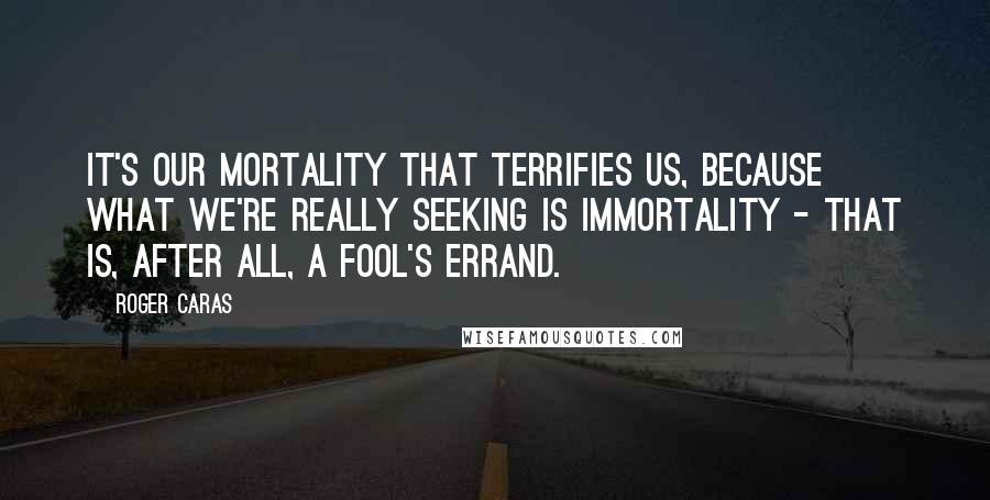 Roger Caras quotes: It's our mortality that terrifies us, because what we're really seeking is immortality - that is, after all, a fool's errand.
