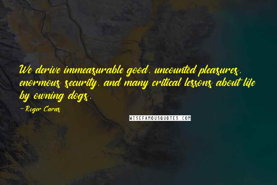 Roger Caras quotes: We derive immeasurable good, uncounted pleasures, enormous security, and many critical lessons about life by owning dogs.