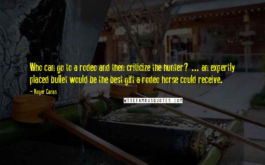 Roger Caras quotes: Who can go to a rodeo and then criticize the hunter? ... an expertly placed bullet would be the best gift a rodeo horse could receive.