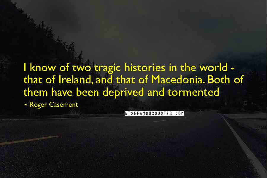 Roger Casement quotes: I know of two tragic histories in the world - that of Ireland, and that of Macedonia. Both of them have been deprived and tormented Roger Casement quotes: I know of two tragic histories in the world - that of Ireland, and that of Macedonia. Both of them have been deprived and tormented