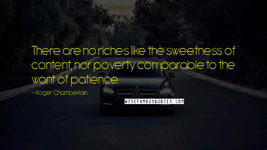 Roger Chamberlain quotes: There are no riches like the sweetness of content, nor poverty comparable to the want of patience.