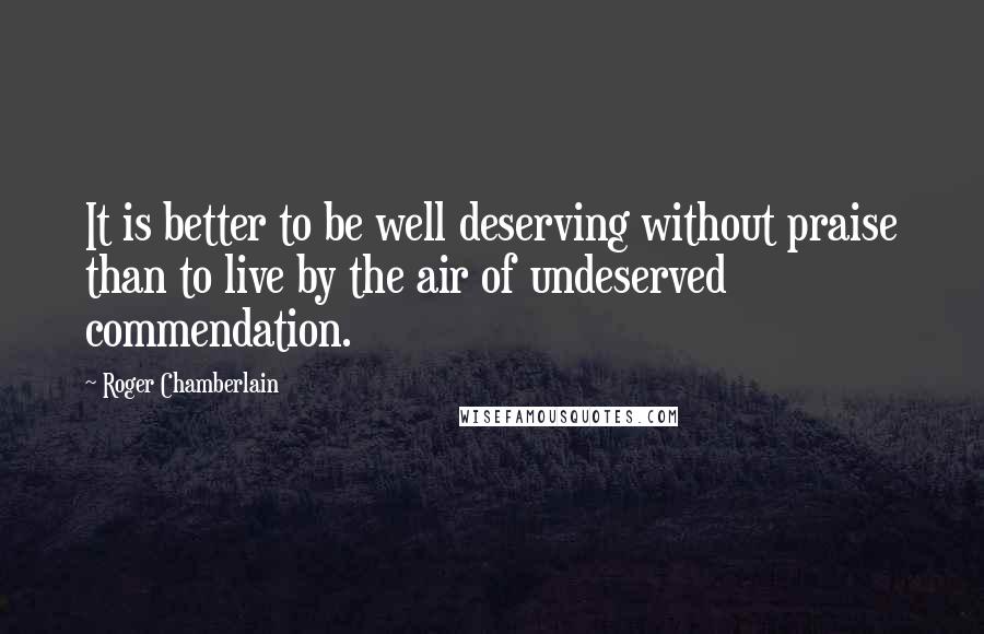Roger Chamberlain quotes: It is better to be well deserving without praise than to live by the air of undeserved commendation.