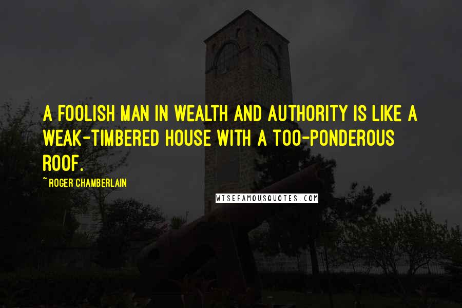 Roger Chamberlain quotes: A foolish man in wealth and authority is like a weak-timbered house with a too-ponderous roof.