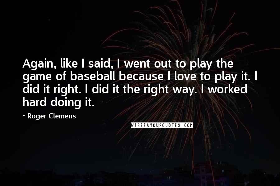 Roger Clemens quotes: Again, like I said, I went out to play the game of baseball because I love to play it. I did it right. I did it the right way. I