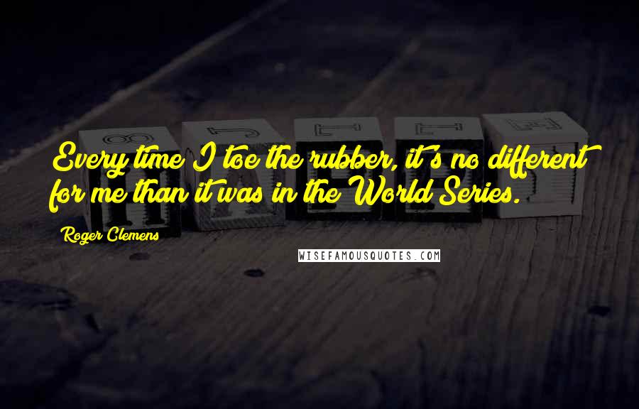Roger Clemens quotes: Every time I toe the rubber, it's no different for me than it was in the World Series.