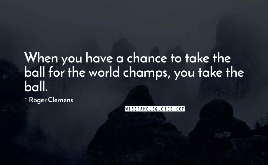 Roger Clemens quotes: When you have a chance to take the ball for the world champs, you take the ball.