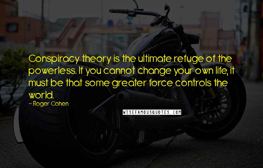 Roger Cohen quotes: Conspiracy theory is the ultimate refuge of the powerless. If you cannot change your own life, it must be that some greater force controls the world.