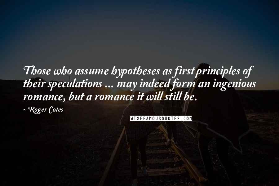 Roger Cotes quotes: Those who assume hypotheses as first principles of their speculations ... may indeed form an ingenious romance, but a romance it will still be.