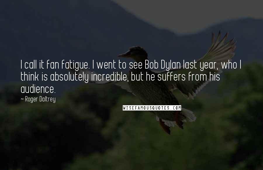 Roger Daltrey quotes: I call it fan fatigue. I went to see Bob Dylan last year, who I think is absolutely incredible, but he suffers from his audience.