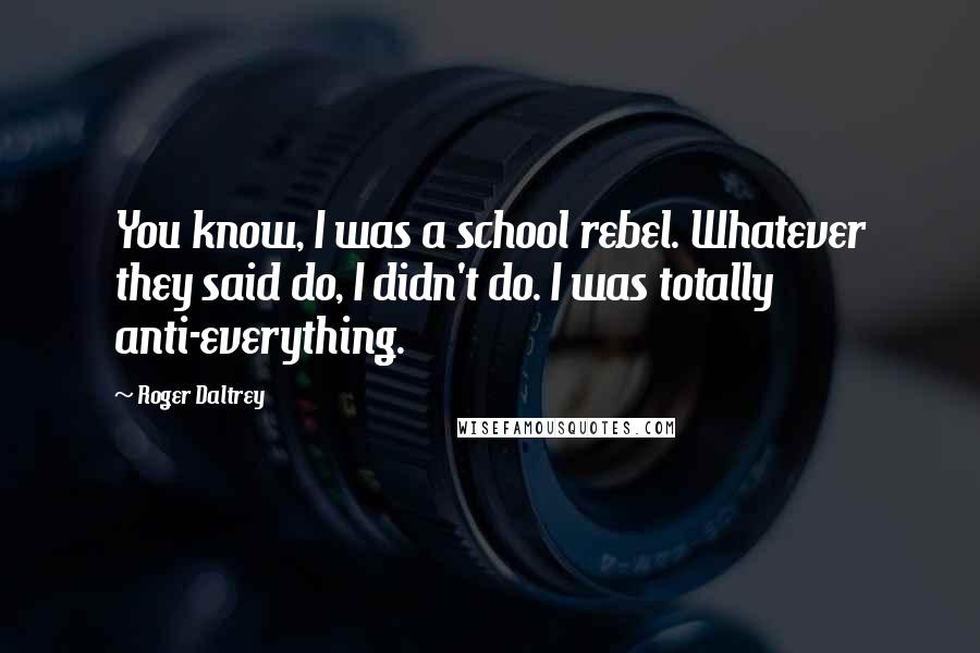 Roger Daltrey quotes: You know, I was a school rebel. Whatever they said do, I didn't do. I was totally anti-everything.