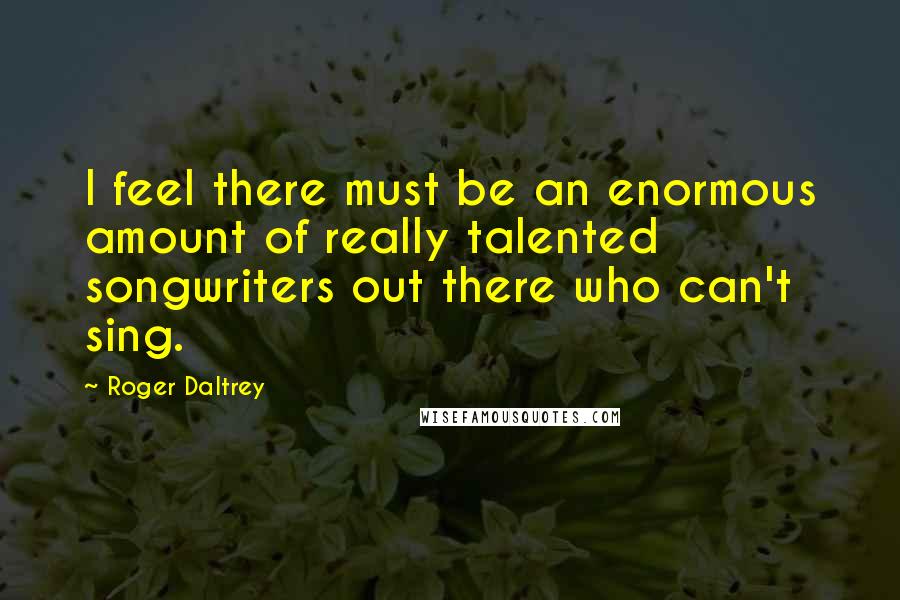 Roger Daltrey quotes: I feel there must be an enormous amount of really talented songwriters out there who can't sing.
