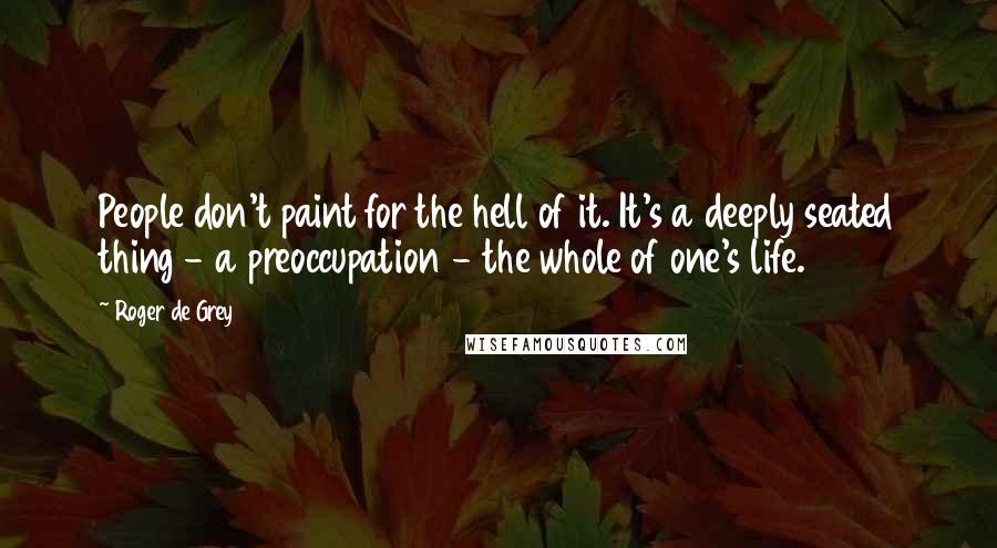 Roger De Grey quotes: People don't paint for the hell of it. It's a deeply seated thing - a preoccupation - the whole of one's life.