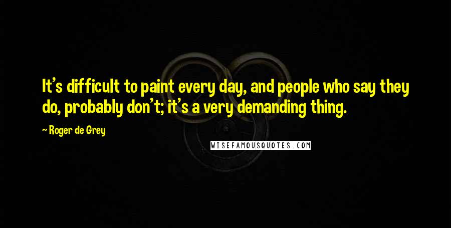 Roger De Grey quotes: It's difficult to paint every day, and people who say they do, probably don't; it's a very demanding thing.