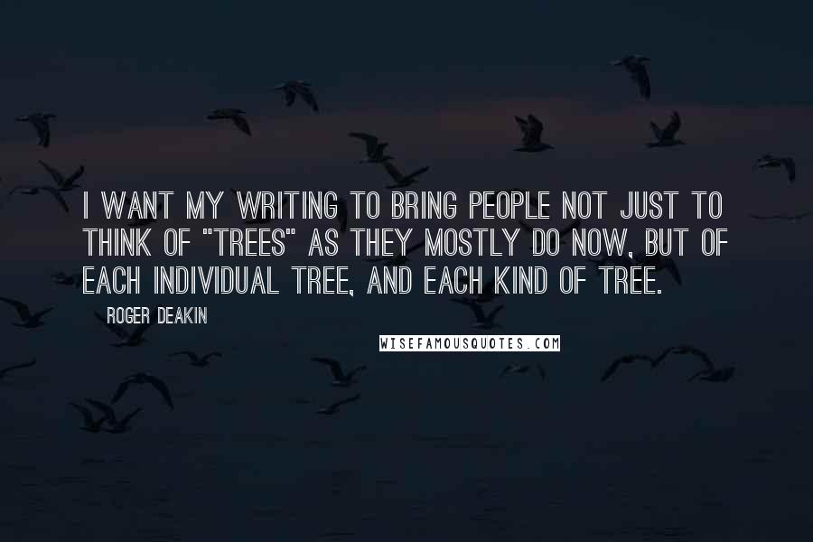 Roger Deakin quotes: I want my writing to bring people not just to think of "trees" as they mostly do now, but of each individual tree, and each kind of tree. Roger Deakin quotes: I want my writing to bring people not just to think of "trees" as they mostly do now, but of each individual tree, and each kind of tree.