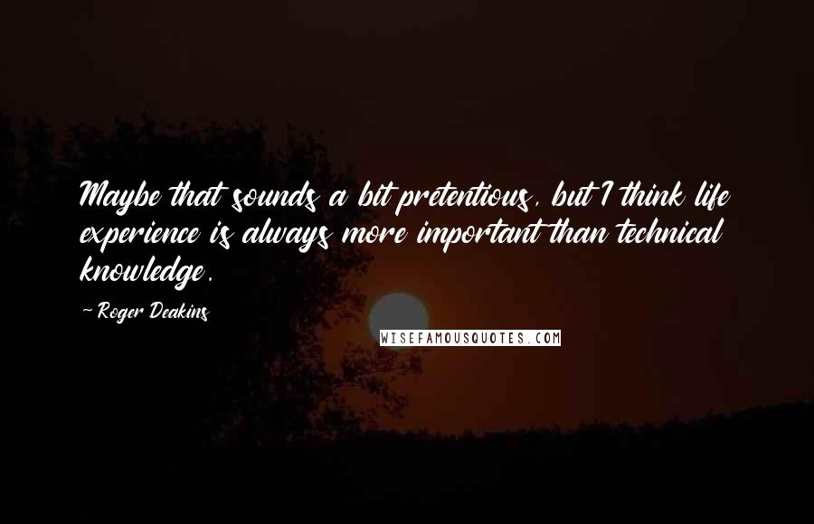 Roger Deakins quotes: Maybe that sounds a bit pretentious, but I think life experience is always more important than technical knowledge. Roger Deakins quotes: Maybe that sounds a bit pretentious, but I think life experience is always more important than technical knowledge.