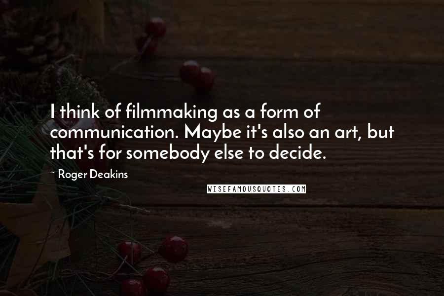 Roger Deakins quotes: I think of filmmaking as a form of communication. Maybe it's also an art, but that's for somebody else to decide.