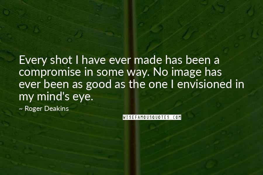 Roger Deakins quotes: Every shot I have ever made has been a compromise in some way. No image has ever been as good as the one I envisioned in my mind's eye.