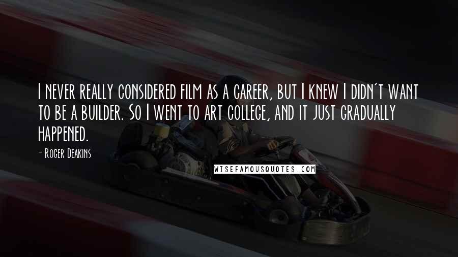 Roger Deakins quotes: I never really considered film as a career, but I knew I didn't want to be a builder. So I went to art college, and it just gradually happened.