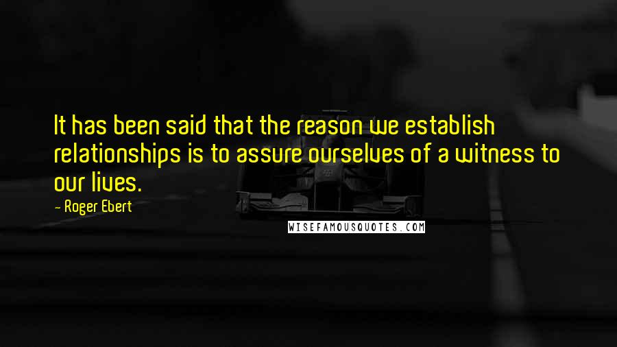 Roger Ebert quotes: It has been said that the reason we establish relationships is to assure ourselves of a witness to our lives.